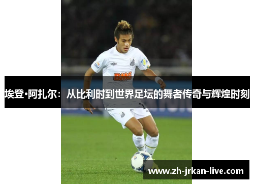 埃登·阿扎尔：从比利时到世界足坛的舞者传奇与辉煌时刻