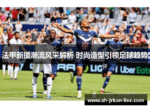 法甲新援潮流风采解析 时尚造型引领足球趋势